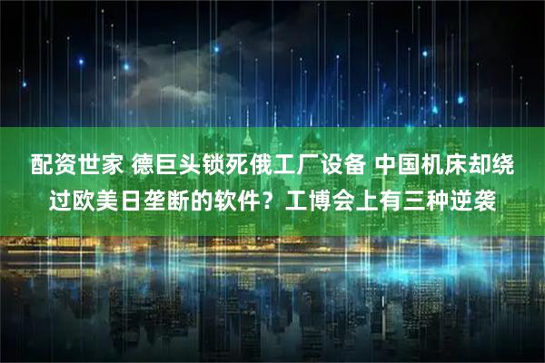 配资世家 德巨头锁死俄工厂设备 中国机床却绕过欧美日垄断的软件？工博会上有三种逆袭