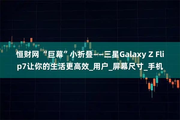 恒财网 “巨幕”小折叠——三星Galaxy Z Flip7让你的生活更高效_用户_屏幕尺寸_手机