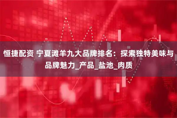 恒捷配资 宁夏滩羊九大品牌排名：探索独特美味与品牌魅力_产品_盐池_肉质