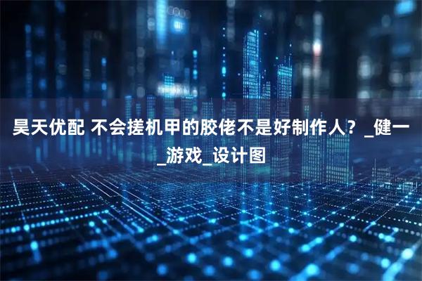 昊天优配 不会搓机甲的胶佬不是好制作人？_健一_游戏_设计图