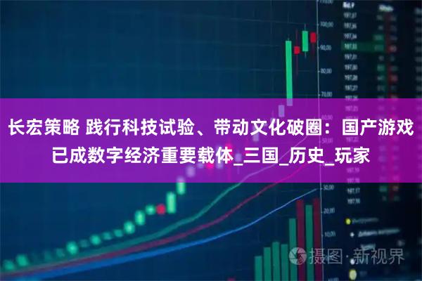 长宏策略 践行科技试验、带动文化破圈：国产游戏已成数字经济重要载体_三国_历史_玩家
