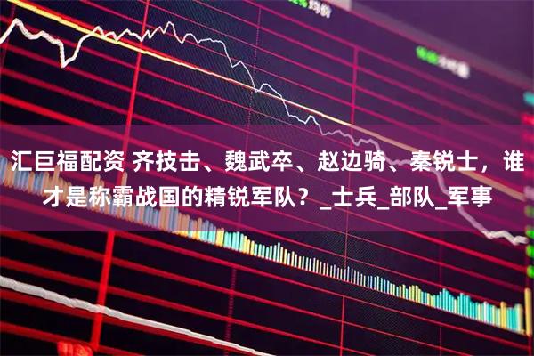 汇巨福配资 齐技击、魏武卒、赵边骑、秦锐士，谁才是称霸战国的精锐军队？_士兵_部队_军事