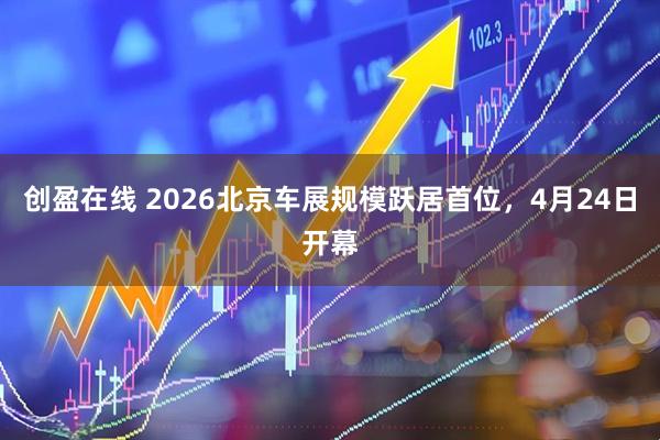 创盈在线 2026北京车展规模跃居首位，4月24日开幕