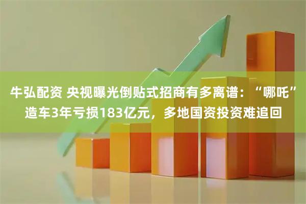 牛弘配资 央视曝光倒贴式招商有多离谱：“哪吒”造车3年亏损183亿元，多地国资投资难追回