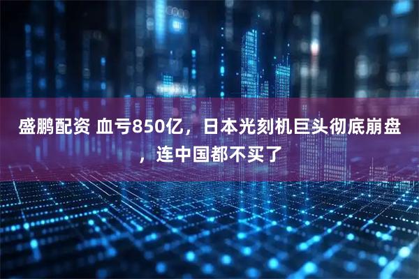 盛鹏配资 血亏850亿，日本光刻机巨头彻底崩盘，连中国都不买了