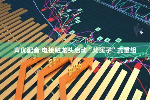 声优配音 电接触龙头启动“父买子”式重组
