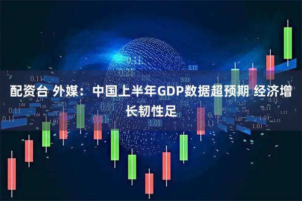 配资台 外媒：中国上半年GDP数据超预期 经济增长韧性足
