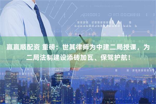 赢赢顺配资 重磅：世其律师为中建二局授课，为二局法制建设添砖加瓦、保驾护航！