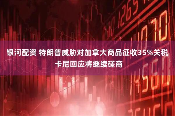银河配资 特朗普威胁对加拿大商品征收35%关税 卡尼回应将继续磋商