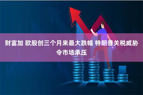 财富加 欧股创三个月来最大跌幅 特朗普关税威胁令市场承压