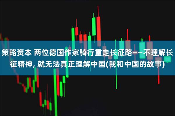 策略资本 两位德国作家骑行重走长征路——不理解长征精神, 就无法真正理解中国(我和中国的故事)