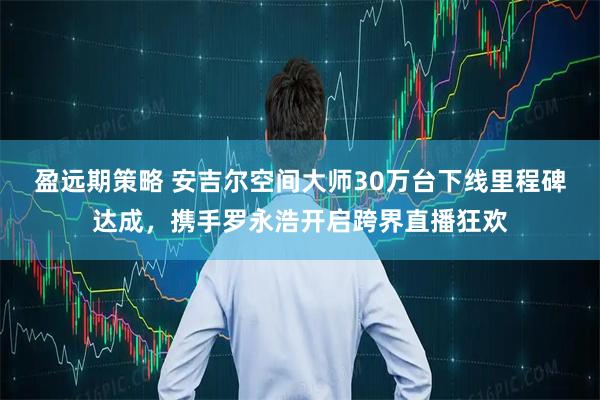 盈远期策略 安吉尔空间大师30万台下线里程碑达成，携手罗永浩开启跨界直播狂欢