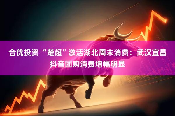 合优投资 “楚超”激活湖北周末消费：武汉宜昌抖音团购消费增幅明显