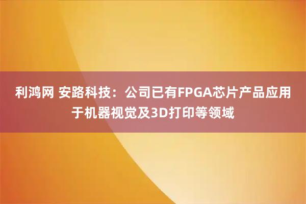 利鸿网 安路科技：公司已有FPGA芯片产品应用于机器视觉及3D打印等领域