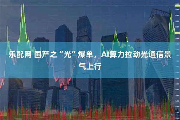 乐配网 国产之“光”爆单，AI算力拉动光通信景气上行