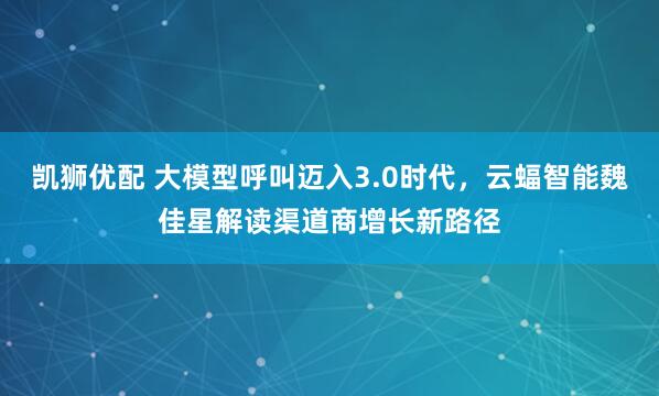 凯狮优配 大模型呼叫迈入3.0时代,云蝠智能魏佳星解读渠道商增长新路径
