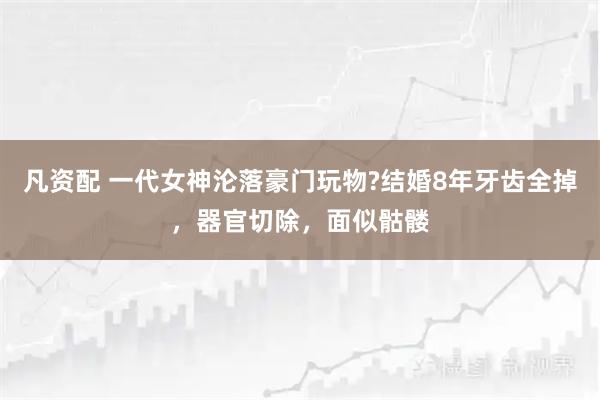 凡资配 一代女神沦落豪门玩物?结婚8年牙齿全掉，器官切除，面似骷髅