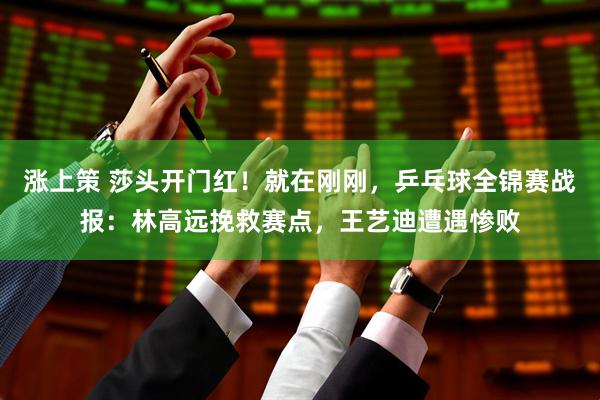涨上策 莎头开门红！就在刚刚，乒乓球全锦赛战报：林高远挽救赛点，王艺迪遭遇惨败