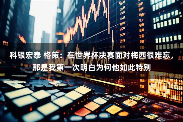 科银宏泰 格策：在世界杯决赛面对梅西很难忘，那是我第一次明白为何他如此特别