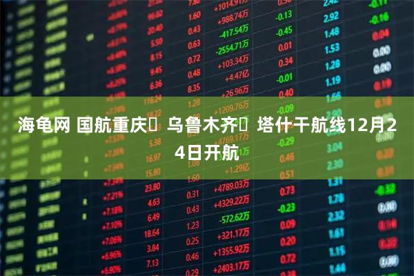 海龟网 国航重庆⇌乌鲁木齐⇌塔什干航线12月24日开航
