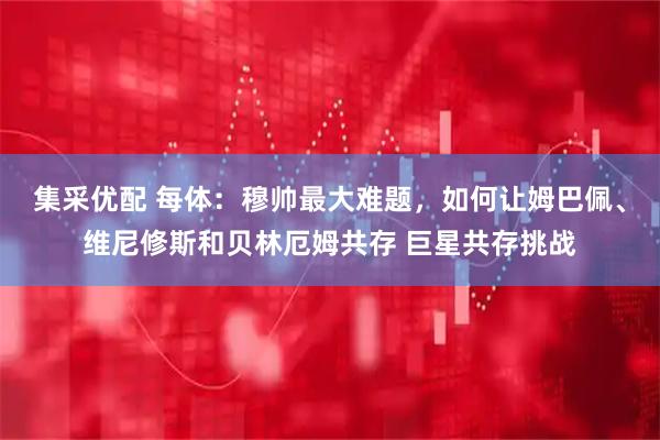 集采优配 每体：穆帅最大难题，如何让姆巴佩、维尼修斯和贝林厄姆共存 巨星共存挑战