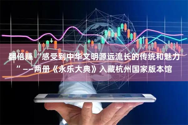 翻倍赚 “感受到中华文明源远流长的传统和魅力”——两册《永乐大典》入藏杭州国家版本馆