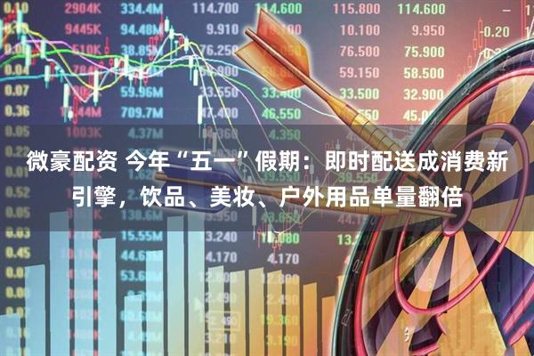 微豪配资 今年“五一”假期：即时配送成消费新引擎，饮品、美妆、户外用品单量翻倍