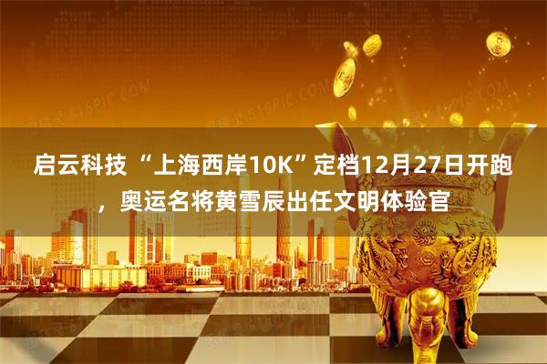 启云科技 “上海西岸10K”定档12月27日开跑，奥运名将黄雪辰出任文明体验官