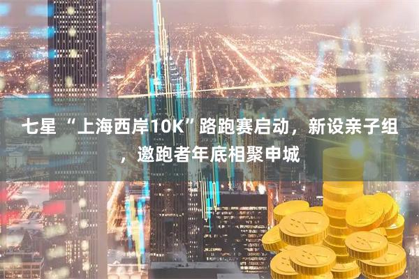 七星 “上海西岸10K”路跑赛启动，新设亲子组，邀跑者年底相聚申城
