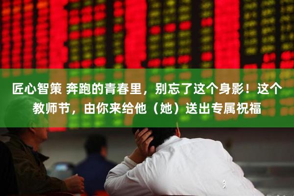 匠心智策 奔跑的青春里，别忘了这个身影！这个教师节，由你来给他（她）送出专属祝福